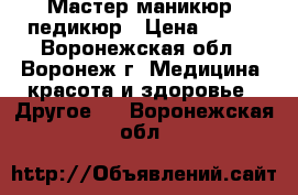 Мастер маникюр, педикюр › Цена ­ 650 - Воронежская обл., Воронеж г. Медицина, красота и здоровье » Другое   . Воронежская обл.